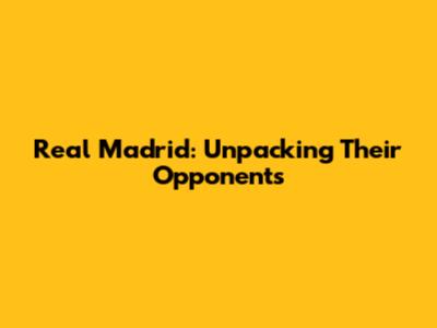 Real Madrid: Unpacking Their Opponents