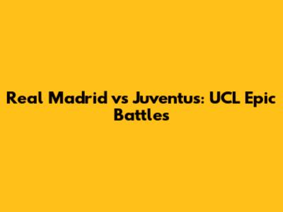 Real Madrid vs Juventus: UCL Epic Battles
