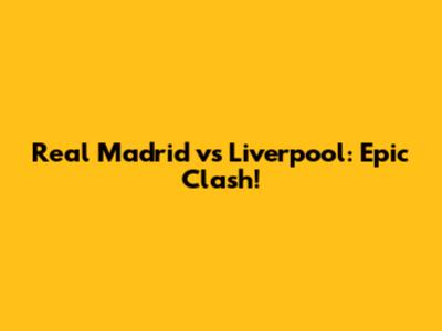 Real Madrid vs Liverpool: Epic Clash!