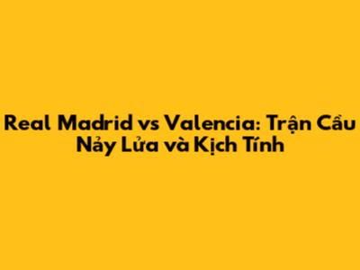 Real Madrid vs Valencia: Trận Cầu Nảy Lửa và Kịch Tính
