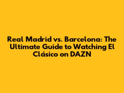 Real Madrid vs. Barcelona: The Ultimate Guide to Watching El Clásico on DAZN