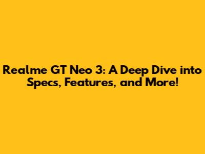 Realme GT Neo 3: A Deep Dive into Specs, Features, and More!