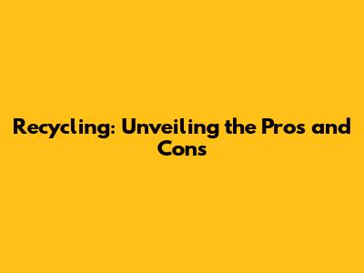 Recycling: Unveiling the Pros and Cons