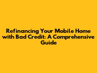 Refinancing Your Mobile Home with Bad Credit: A Comprehensive Guide