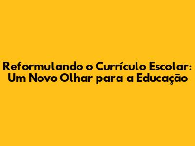 Reformulando o Currículo Escolar: Um Novo Olhar para a Educação