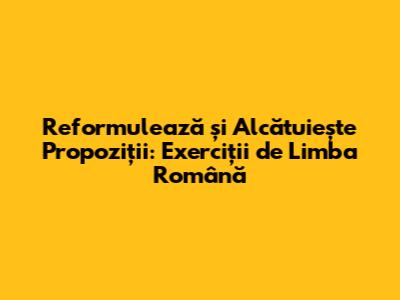 Reformulează și Alcătuiește Propoziții: Exerciții de Limba Română