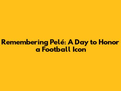 Remembering Pelé: A Day to Honor a Football Icon