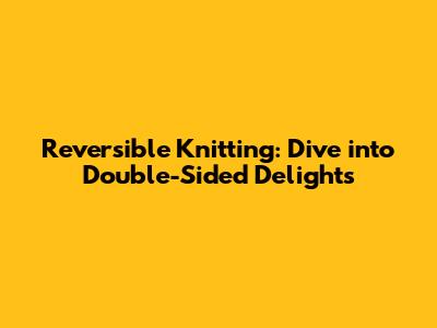 Reversible Knitting: Dive into Double-Sided Delights