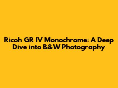 Ricoh GR IV Monochrome: A Deep Dive into B&W Photography