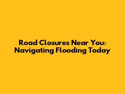 Road Closures Near You: Navigating Flooding Today