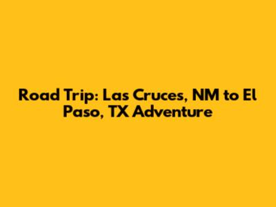 Road Trip: Las Cruces, NM to El Paso, TX Adventure