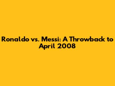 Ronaldo vs. Messi: A Throwback to April 2008