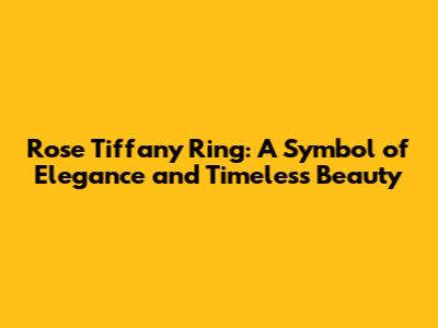 Rose Tiffany Ring: A Symbol of Elegance and Timeless Beauty