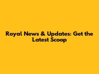 Royal News & Updates: Get the Latest Scoop