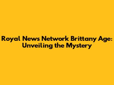 Royal News Network Brittany Age: Unveiling the Mystery