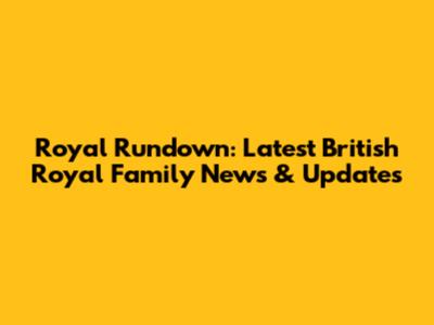 Royal Rundown: Latest British Royal Family News & Updates