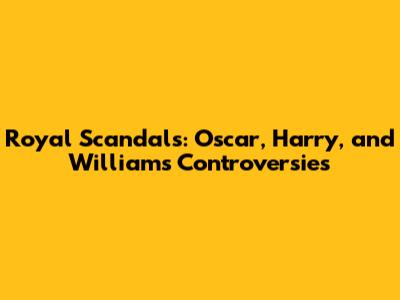 Royal Scandals: Oscar, Harry, and William's Controversies