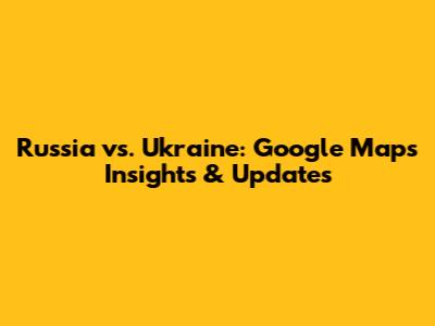 Russia vs. Ukraine: Google Maps Insights & Updates