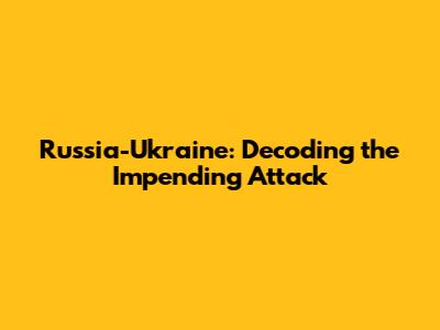 Russia-Ukraine: Decoding the Impending Attack