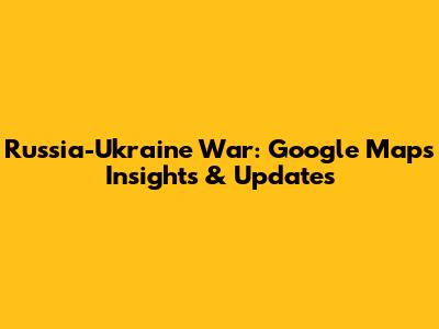 Russia-Ukraine War: Google Maps Insights & Updates
