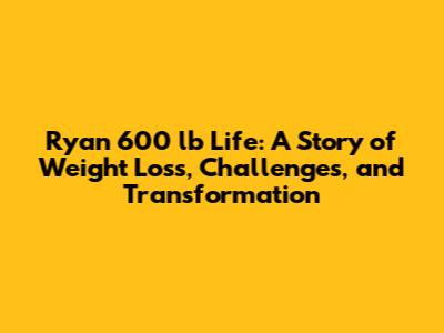 Ryan 600 lb Life: A Story of Weight Loss, Challenges, and Transformation