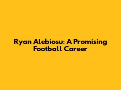 Ryan Alebiosu: A Promising Football Career