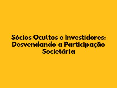 Sócios Ocultos e Investidores: Desvendando a Participação Societária
