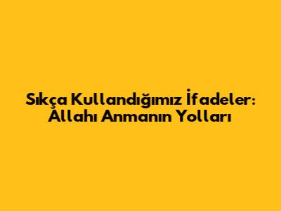 Sıkça Kullandığımız İfadeler: Allah'ı Anmanın Yolları