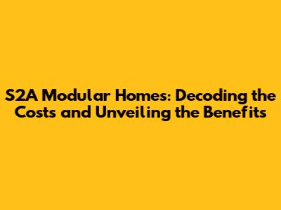 S2A Modular Homes: Decoding the Costs and Unveiling the Benefits