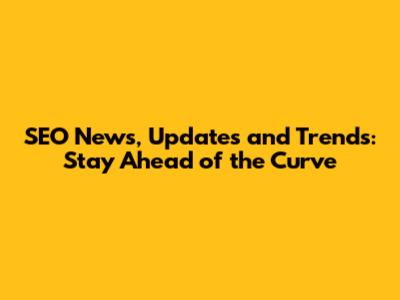 SEO News, Updates and Trends: Stay Ahead of the Curve