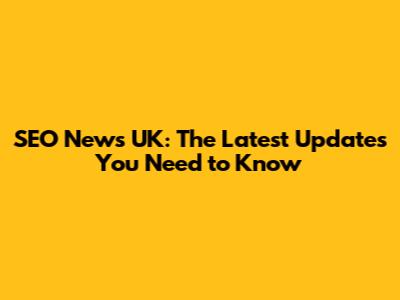 SEO News UK: The Latest Updates You Need to Know
