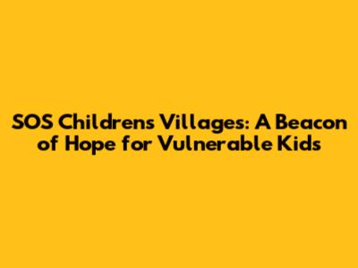 SOS Children's Villages: A Beacon of Hope for Vulnerable Kids