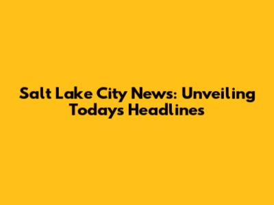 Salt Lake City News: Unveiling Today's Headlines