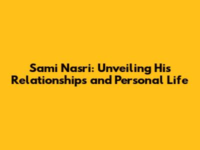 Sami Nasri: Unveiling His Relationships and Personal Life