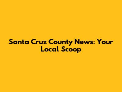 Santa Cruz County News: Your Local Scoop