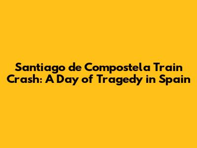 Santiago de Compostela Train Crash: A Day of Tragedy in Spain
