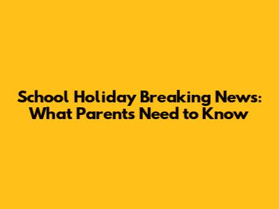 School Holiday Breaking News: What Parents Need to Know
