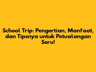 School Trip: Pengertian, Manfaat, dan Tipsnya untuk Petualangan Seru!