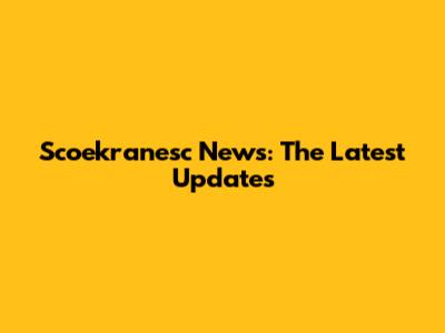 Scoekranesc News: The Latest Updates