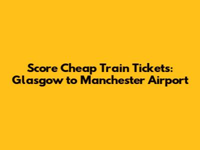 Score Cheap Train Tickets: Glasgow to Manchester Airport