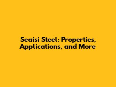 Seaisi Steel: Properties, Applications, and More