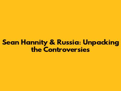 Sean Hannity & Russia: Unpacking the Controversies