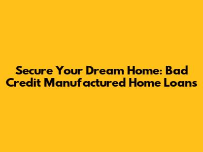 Secure Your Dream Home: Bad Credit Manufactured Home Loans