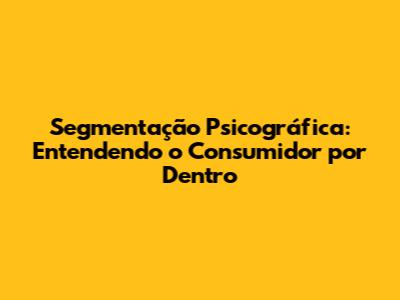 Segmentação Psicográfica: Entendendo o Consumidor por Dentro
