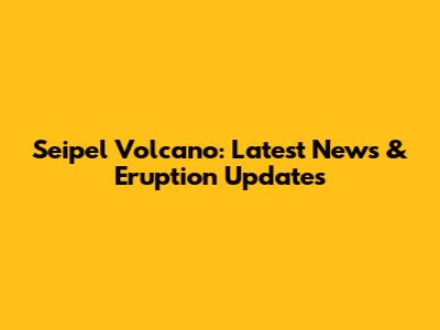Seipel Volcano: Latest News & Eruption Updates