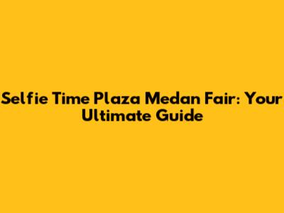 Selfie Time Plaza Medan Fair: Your Ultimate Guide