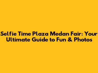 Selfie Time Plaza Medan Fair: Your Ultimate Guide to Fun & Photos
