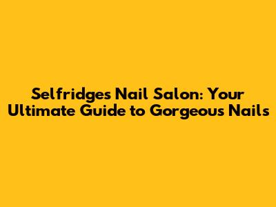 Selfridges Nail Salon: Your Ultimate Guide to Gorgeous Nails