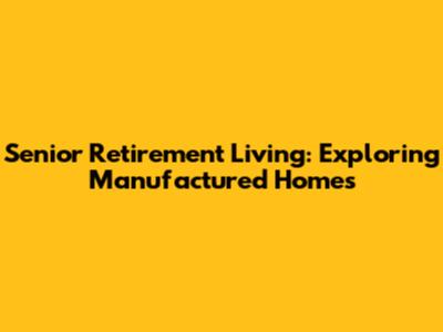 Senior Retirement Living: Exploring Manufactured Homes