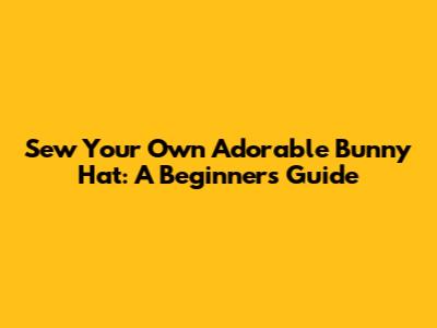 Sew Your Own Adorable Bunny Hat: A Beginner's Guide
